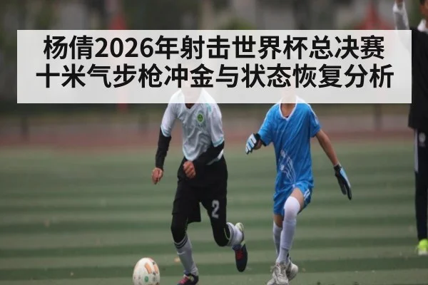 杨倩2026年射击世界杯总决赛十米气步枪冲金与状态恢复分析