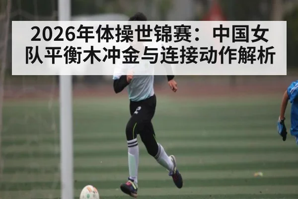2026年体操世锦赛：中国女队平衡木冲金与连接动作解析
